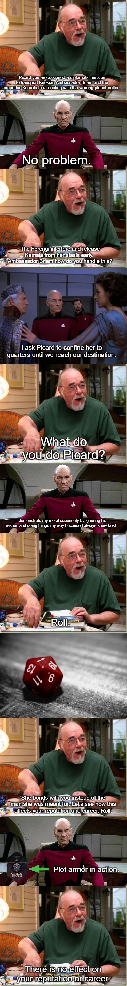 Picard's Plot Armor in "The Perfect Mate" | Picard you are assigned a diplomatic mission to transport Kriosian Ambassador Briam and the empathic Kamala to a meeting with the warring planet Valtia. No problem. The Ferengi interfere and release Kamala from her stasis early.  Ambassador Briam how do you handle this? I ask Picard to confine her to quarters until we reach our destination. What do you do Picard? I demonstrate my moral superiority by ignoring his wishes and doing things my way because I always know best. Roll. She bonds with you instead of the man she was meant for. Let's see how this affects your reputation and career. Roll. Plot armor in action. There is no effect on your reputation or career. | image tagged in dungeon master,picard in captain's chair,nat 1,star trek the next generation | made w/ Imgflip meme maker