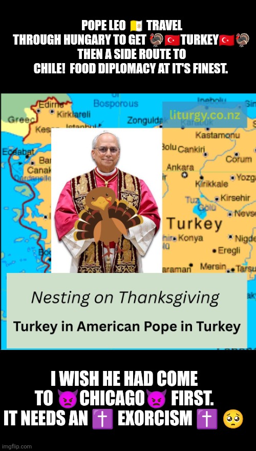 Pope Leo visits Turkey on Thanksgiving | POPE LEO 🇻🇦 TRAVEL THROUGH HUNGARY TO GET 🦃🇹🇷TURKEY🇹🇷🦃 THEN A SIDE ROUTE TO CHILE!  FOOD DIPLOMACY AT IT'S FINEST. I WISH HE HAD COME TO 👿CHICAGO👿 FIRST.
IT NEEDS AN ✝️ EXORCISM ✝️ 🥺 | image tagged in turkey,chicago,thanksgiving,exorcist,funny,vatican | made w/ Imgflip meme maker