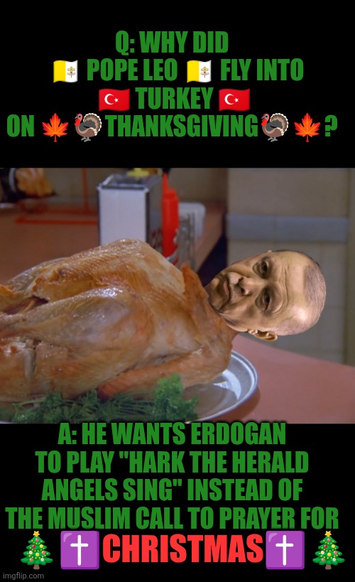 Why did Pope Leo flew to Turkey on Thanksgiving? | Q: WHY DID 
 🇻🇦 POPE LEO 🇻🇦 FLY INTO
 🇹🇷 TURKEY 🇹🇷 
ON 🍁🦃THANKSGIVING🦃🍁? A: HE WANTS ERDOGAN TO PLAY "HARK THE HERALD ANGELS SING" INSTEAD OF THE MUSLIM CALL TO PRAYER FOR; 🎄✝️CHRISTMAS✝️🎄 | image tagged in erdogan,turkey,thanksgiving,vatican,pope leo xiv,funny | made w/ Imgflip meme maker