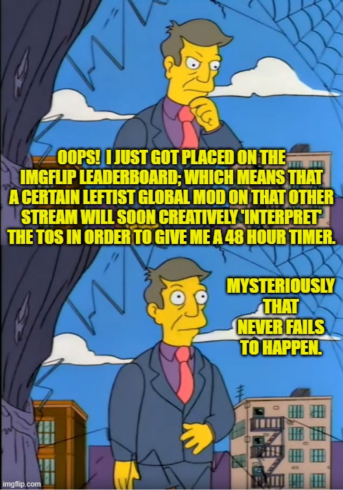 For the last two times that has happened . . . 'mysteriously'. | OOPS!  I JUST GOT PLACED ON THE IMGFLIP LEADERBOARD; WHICH MEANS THAT A CERTAIN LEFTIST GLOBAL MOD ON THAT OTHER STREAM WILL SOON CREATIVELY 'INTERPRET' THE TOS IN ORDER TO GIVE ME A 48 HOUR TIMER. MYSTERIOUSLY THAT NEVER FAILS TO HAPPEN. | image tagged in skinner out of touch | made w/ Imgflip meme maker