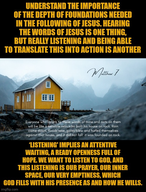 Listening to God | UNDERSTAND THE IMPORTANCE OF THE DEPTH OF FOUNDATIONS NEEDED IN THE FOLLOWING OF JESUS. HEARING THE WORDS OF JESUS IS ONE THING, BUT REALLY LISTENING AND BEING ABLE TO TRANSLATE THIS INTO ACTION IS ANOTHER; ‘LISTENING' IMPLIES AN ATTENTIVE WAITING, A READY OPENNESS FULL OF HOPE. WE WANT TO LISTEN TO GOD, AND THIS LISTENING IS OUR PRAYER, OUR INNER SPACE, OUR VERY EMPTINESS, WHICH GOD FILLS WITH HIS PRESENCE AS AND HOW HE WILLS. | image tagged in christianity,jesus christ | made w/ Imgflip meme maker