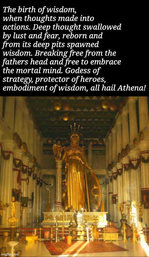 I'm a novice at poetry but I wrote this one in honour of Athena/Minerva. Hope you like it. | The birth of wisdom, when thoughts made into actions. Deep thought swallowed by lust and fear, reborn and from its deep pits spawned wisdom. Breaking free from the fathers head and free to embrace the mortal mind. Godess of strategy, protector of heroes, embodiment of wisdom, all hail Athena! | image tagged in athena,poetry | made w/ Imgflip meme maker