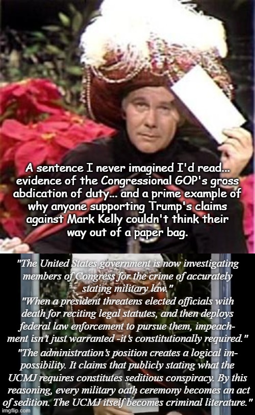 Strange days indeed... | A sentence I never imagined I'd read...
evidence of the Congressional GOP's gross
abdication of duty... and a prime example of
why anyone supporting Trump's claims
against Mark Kelly couldn't think their
way out of a paper bag. "The United States government is now investigating
members of Congress for the crime of accurately
stating military law."; "When a president threatens elected officials with
death for reciting legal statutes, and then deploys
federal law enforcement to pursue them, impeach-
ment isn’t just warranted -it’s constitutionally required."; "The administration’s position creates a logical im-
possibility. It claims that publicly stating what the
UCMJ requires constitutes seditious conspiracy. By this
 reasoning, every military oath ceremony becomes an act
of sedition. The UCMJ itself becomes criminal literature." | image tagged in johnny carson karnak carnak,carnak reads,corrupt,trump administration,idiots,trump unfit unqualified dangerous | made w/ Imgflip meme maker