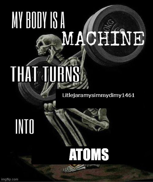 A roast to Litlejaramysimmydimy1461 | Litlejaramysimmydimy1461; ATOMS | image tagged in my body is machine,litlejaramysimmydimy1461 | made w/ Imgflip meme maker