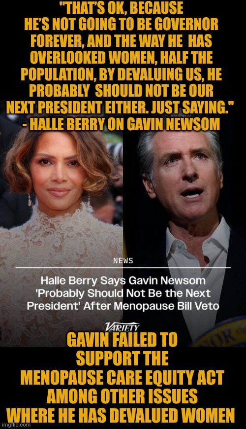 Halle Berry criticizes Gavin Newsom | "THAT’S OK, BECAUSE HE’S NOT GOING TO BE GOVERNOR FOREVER, AND THE WAY HE  HAS OVERLOOKED WOMEN, HALF THE POPULATION, BY DEVALUING US, HE PROBABLY  SHOULD NOT BE OUR NEXT PRESIDENT EITHER. JUST SAYING." 
- HALLE BERRY ON GAVIN NEWSOM; GAVIN FAILED TO SUPPORT THE
 MENOPAUSE CARE EQUITY ACT 
AMONG OTHER ISSUES WHERE HE HAS DEVALUED WOMEN | image tagged in menopause,gavin newsom,california,halle berry,newscum,womanhood | made w/ Imgflip meme maker