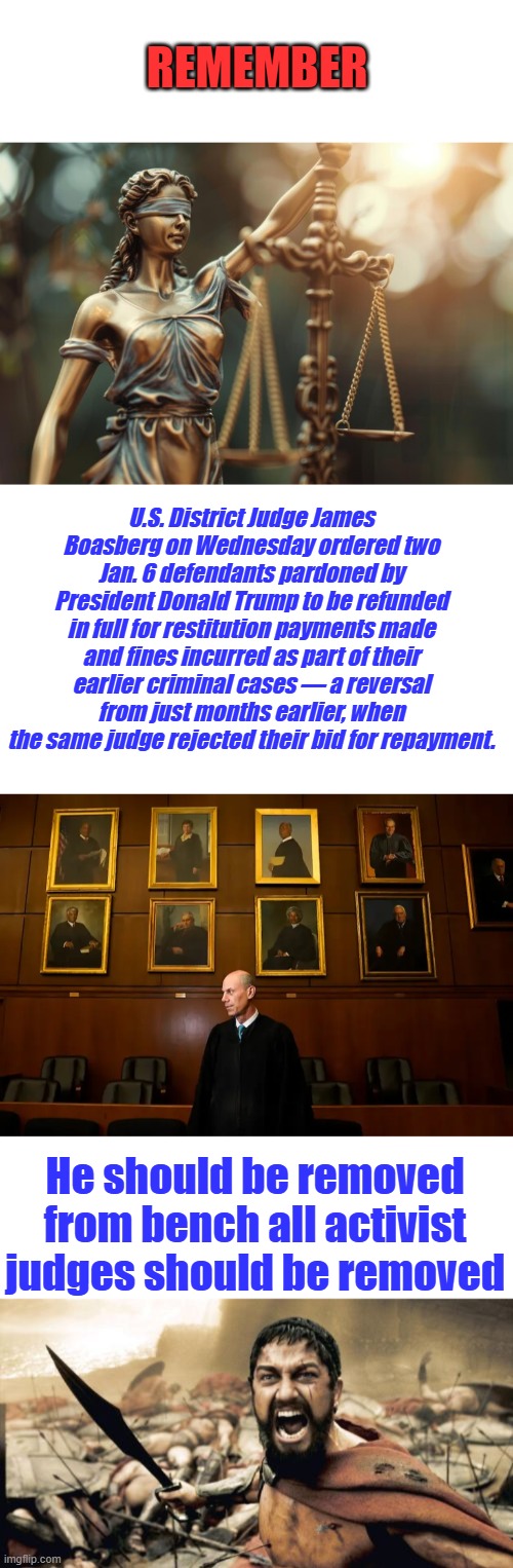 REMEMBER; U.S. District Judge James Boasberg on Wednesday ordered two Jan. 6 defendants pardoned by President Donald Trump to be refunded in full for restitution payments made and fines incurred as part of their earlier criminal cases — a reversal from just months earlier, when the same judge rejected their bid for repayment. He should be removed from bench all activist judges should be removed | image tagged in memes,sparta leonidas | made w/ Imgflip meme maker