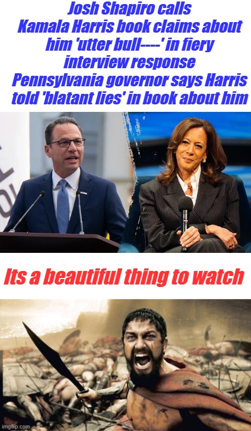 What Happen to JOY, I love it when they turn evil on each other. | Josh Shapiro calls Kamala Harris book claims about him 'utter bull----' in fiery interview response
Pennsylvania governor says Harris told 'blatant lies' in book about him; Its a beautiful thing to watch | image tagged in memes,sparta leonidas | made w/ Imgflip meme maker
