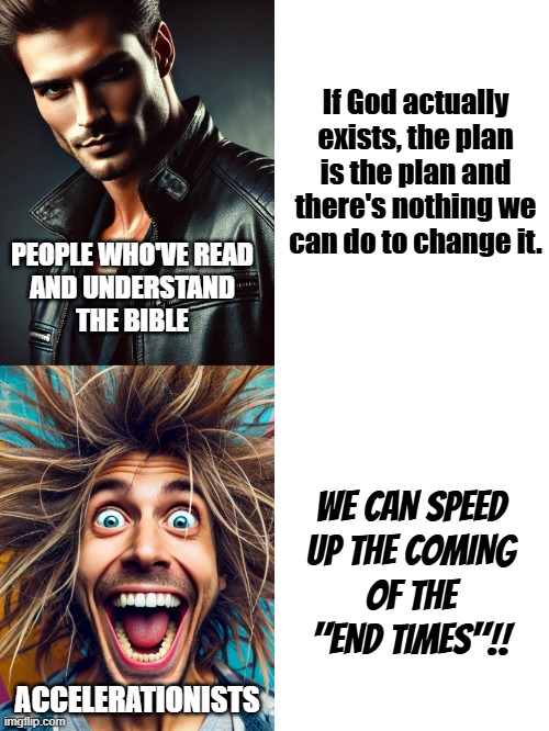 "People trying to end the world who have the current POTUS' ear." *OR* "Peter Thiel, I'm looking in your direction, bud." | If God actually exists, the plan is the plan and there's nothing we can do to change it. PEOPLE WHO'VE READ
AND UNDERSTAND
THE BIBLE; WE CAN SPEED
UP THE COMING
OF THE
"END TIMES"!! ACCELERATIONISTS | image tagged in sigma vs crazy person,accelerationism,religious lunatics,death cult | made w/ Imgflip meme maker