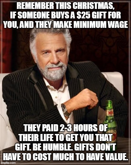 Remember this Christmas, if someone buys a $25 gift for you, and they make minimum wage, they paid 2-3 hours of their life | REMEMBER THIS CHRISTMAS, IF SOMEONE BUYS A $25 GIFT FOR YOU, AND THEY MAKE MINIMUM WAGE; THEY PAID 2-3 HOURS OF THEIR LIFE TO GET YOU THAT GIFT. BE HUMBLE. GIFTS DON'T HAVE TO COST MUCH TO HAVE VALUE. | image tagged in memes,the most interesting man in the world,funny,christmas,gift,humble | made w/ Imgflip meme maker