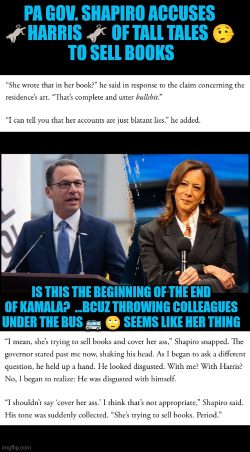 Shapiro beefing with  Kamala over lies in her memoir | PA GOV. SHAPIRO ACCUSES 
🫏HARRIS 🫏 OF TALL TALES 🤥 
TO SELL BOOKS; IS THIS THE BEGINNING OF THE END OF KAMALA?  ...BCUZ THROWING COLLEAGUES UNDER THE BUS 🚌 🙄 SEEMS LIKE HER THING | image tagged in kamala harris,josh shapiro,lies,democrats,incompetence,irrelevance | made w/ Imgflip meme maker