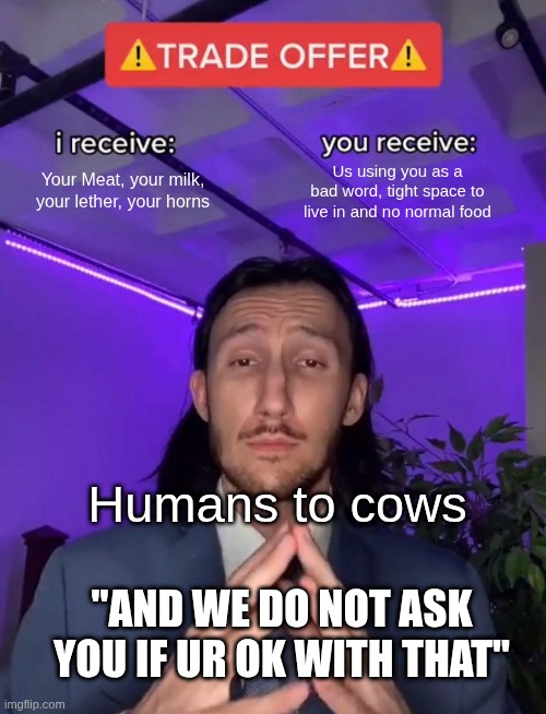 Cows& Humans | Your Meat, your milk, your lether, your horns; Us using you as a bad word, tight space to live in and no normal food; Humans to cows; "AND WE DO NOT ASK YOU IF UR OK WITH THAT" | image tagged in trade offer | made w/ Imgflip meme maker