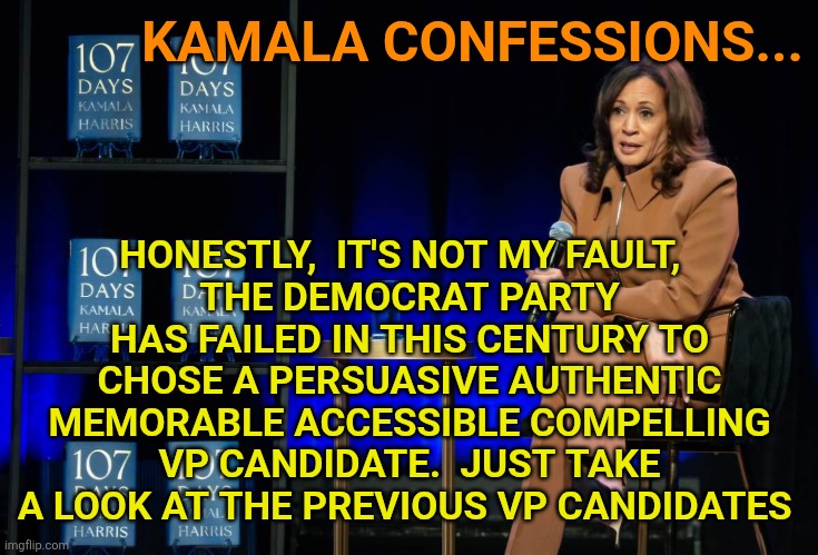 Democrat party Noncompelling VP candidate options | KAMALA CONFESSIONS... HONESTLY,  IT'S NOT MY FAULT,  
THE DEMOCRAT PARTY
HAS FAILED IN THIS CENTURY TO CHOSE A PERSUASIVE AUTHENTIC MEMORABLE ACCESSIBLE COMPELLING VP CANDIDATE.  JUST TAKE A LOOK AT THE PREVIOUS VP CANDIDATES | image tagged in kamala harris,tim walz,tim kaine,joe biden,incompetence,hillary clinton | made w/ Imgflip meme maker