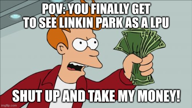 When Linkin Park is coming near you | POV: YOU FINALLY GET TO SEE LINKIN PARK AS A LPU; SHUT UP AND TAKE MY MONEY! | image tagged in memes,shut up and take my money fry | made w/ Imgflip meme maker
