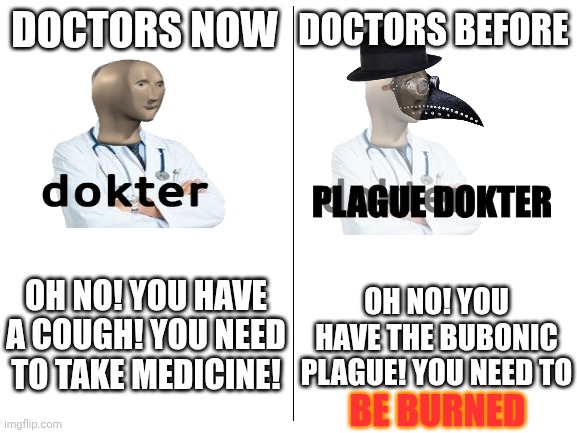 Doctors before vs Doctors Now | DOCTORS NOW; DOCTORS BEFORE; PLAGUE DOKTER; OH NO! YOU HAVE A COUGH! YOU NEED TO TAKE MEDICINE! OH NO! YOU HAVE THE BUBONIC PLAGUE! YOU NEED TO; BE BURNED | image tagged in blank white template | made w/ Imgflip meme maker