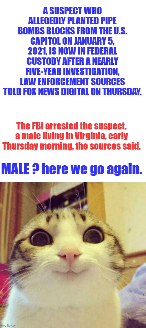 A SUSPECT WHO ALLEGEDLY PLANTED PIPE BOMBS BLOCKS FROM THE U.S. CAPITOL ON JANUARY 5, 2021, IS NOW IN FEDERAL CUSTODY AFTER A NEARLY FIVE-YEAR INVESTIGATION, LAW ENFORCEMENT SOURCES TOLD FOX NEWS DIGITAL ON THURSDAY. The FBI arrested the suspect, a male living in Virginia, early Thursday morning, the sources said. MALE ? here we go again. | image tagged in memes,blank transparent square,smiling cat | made w/ Imgflip meme maker