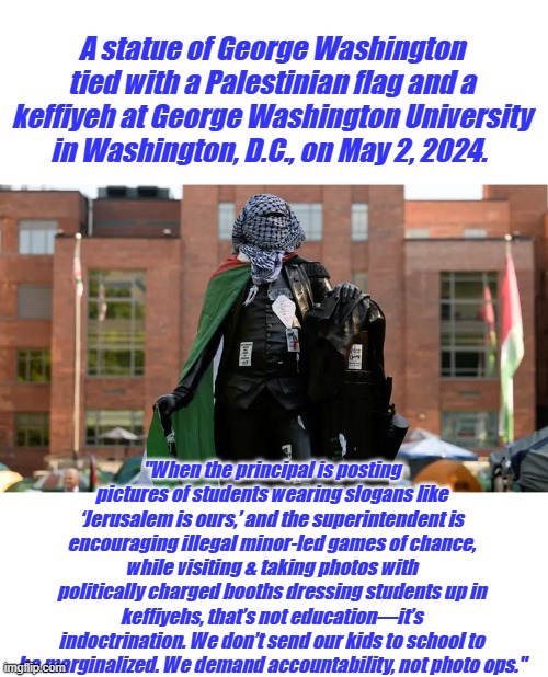 A statue of George Washington tied with a Palestinian flag and a keffiyeh at George Washington University in Washington, D.C., on May 2, 2024. "When the principal is posting pictures of students wearing slogans like ‘Jerusalem is ours,’ and the superintendent is encouraging illegal minor-led games of chance, while visiting & taking photos with politically charged booths dressing students up in keffiyehs, that’s not education—it’s indoctrination. We don’t send our kids to school to be marginalized. We demand accountability, not photo ops." | made w/ Imgflip meme maker