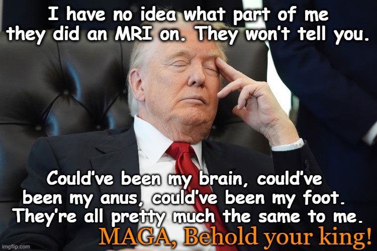 Drowsy Don's Health | I have no idea what part of me they did an MRI on. They won’t tell you. Could’ve been my brain, could’ve been my anus, could’ve been my foot.  They’re all pretty much the same to me. MAGA, Behold your king! | image tagged in drowsy don,donald trump the clown,nevertrump meme,donald trump memes,mental illness,the scroll of truth | made w/ Imgflip meme maker