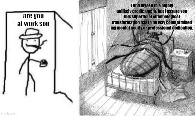 Kafka's book "The Metamorphasis | I find myself in a highly unlikely predicament, but I assure you this superficial entomological transformation has in no way compromised my mental acuity or professional dedication. are you at work son | image tagged in are ya winning son blank | made w/ Imgflip meme maker