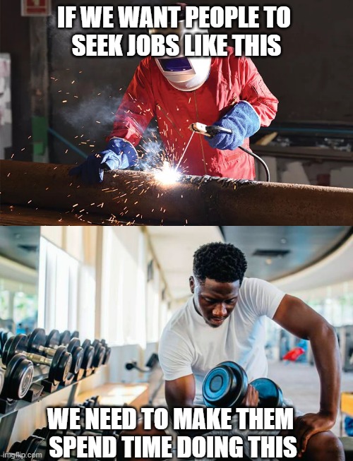 You need tough people for tough jobs | IF WE WANT PEOPLE TO 
SEEK JOBS LIKE THIS; WE NEED TO MAKE THEM 
SPEND TIME DOING THIS | image tagged in welding,trade jobs,weight lifting,exercise,physical education | made w/ Imgflip meme maker