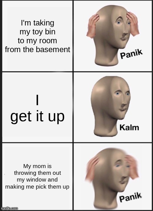 true story | I'm taking my toy bin to my room from the basement; I get it up; My mom is throwing them out my window and making me pick them up | image tagged in memes,panik kalm panik | made w/ Imgflip meme maker
