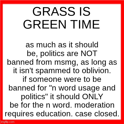 Red box | GRASS IS GREEN TIME; as much as it should be, politics are NOT banned from msmg, as long as it isn't spammed to oblivion. if someone were to be banned for "n word usage and politics" it should ONLY be for the n word. moderation requires education. case closed. | image tagged in red box | made w/ Imgflip meme maker