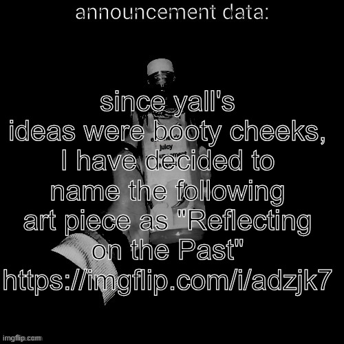 eshaheer's juicy announcement temp | since yall's ideas were booty cheeks, I have decided to name the following art piece as "Reflecting on the Past"
https://imgflip.com/i/adzjk7 | image tagged in eshaheer's juicy announcement temp | made w/ Imgflip meme maker