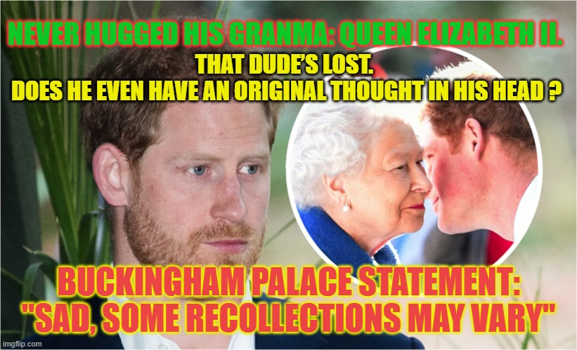 Prince Harry: One half of the perpetual victim duo needs some new attention | NEVER HUGGED HIS GRANMA: QUEEN ELIZABETH II. THAT DUDE’S LOST. 
DOES HE EVEN HAVE AN ORIGINAL THOUGHT IN HIS HEAD ? BUCKINGHAM PALACE STATEMENT: "SAD, SOME RECOLLECTIONS MAY VARY" | image tagged in prince harry,the queen elizabeth ii,meghan markle,british royals,ego | made w/ Imgflip meme maker