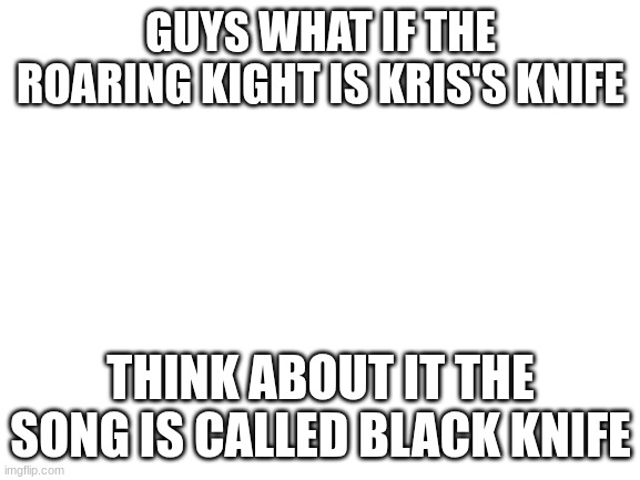 Blank White Template | GUYS WHAT IF THE ROARING KIGHT IS KRIS'S KNIFE; THINK ABOUT IT THE SONG IS CALLED BLACK KNIFE | image tagged in blank white template | made w/ Imgflip meme maker