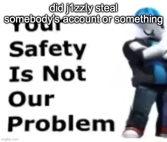 Your safety is not our problem | did j1zzly steal somebody's account or something | image tagged in your safety is not our problem | made w/ Imgflip meme maker