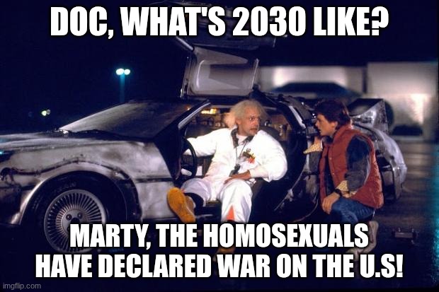It's gonna happen one day | DOC, WHAT'S 2030 LIKE? MARTY, THE HOMOSEXUALS HAVE DECLARED WAR ON THE U.S! | image tagged in back to the future | made w/ Imgflip meme maker