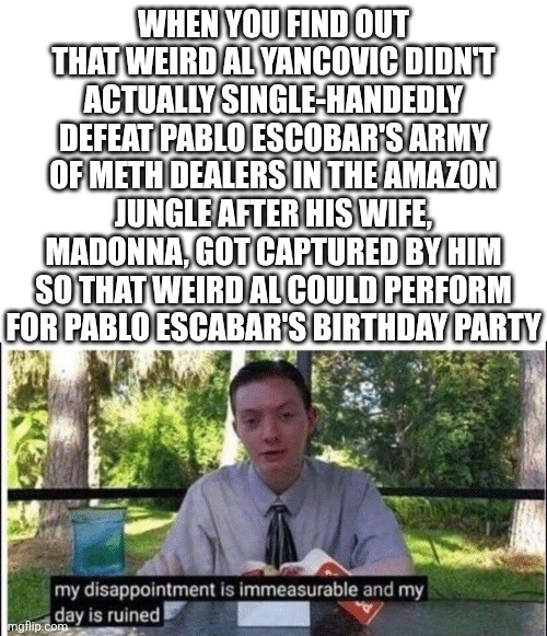 If you know you know, but if you don't, just ask in the comments | WHEN YOU FIND OUT THAT WEIRD AL YANCOVIC DIDN'T ACTUALLY SINGLE-HANDEDLY DEFEAT PABLO ESCOBAR'S ARMY OF METH DEALERS IN THE AMAZON JUNGLE AFTER HIS WIFE, MADONNA, GOT CAPTURED BY HIM SO THAT WEIRD AL COULD PERFORM FOR PABLO ESCABAR'S BIRTHDAY PARTY | image tagged in my dissapointment is immeasurable and my day is ruined,weird al yankovic,weird al,documentary,mockumentary,lol so funny | made w/ Imgflip meme maker