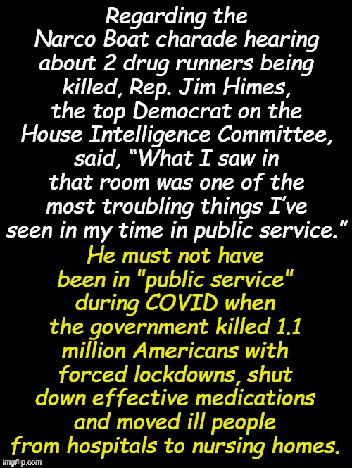Uh Nazi!! or something, oh, I know, Death to Americans!!! | Regarding the Narco Boat charade hearing about 2 drug runners being killed, Rep. Jim Himes, the top Democrat on the House Intelligence Committee, said, “What I saw in that room was one of the most troubling things I’ve seen in my time in public service.”; He must not have been in "public service" during COVID when the government killed 1.1 million Americans with forced lockdowns, shut down effective medications and moved ill people from hospitals to nursing homes. | image tagged in double long black template | made w/ Imgflip meme maker