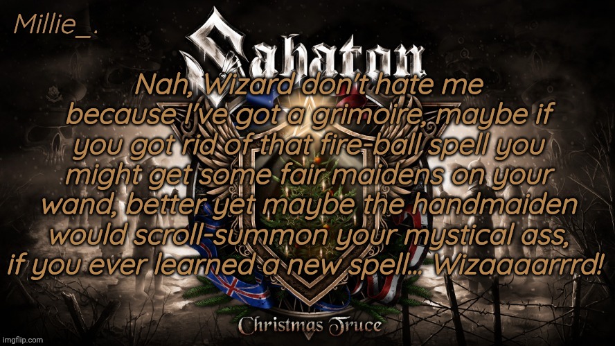 Millie's December announcement template | Nah, Wizard don't hate me because I've got a grimoire, maybe if you got rid of that fire-ball spell you might get some fair maidens on your wand, better yet maybe the handmaiden would scroll-summon your mystical ass, if you ever learned a new spell... Wizaaaarrrd! | image tagged in millie's december announcement template | made w/ Imgflip meme maker