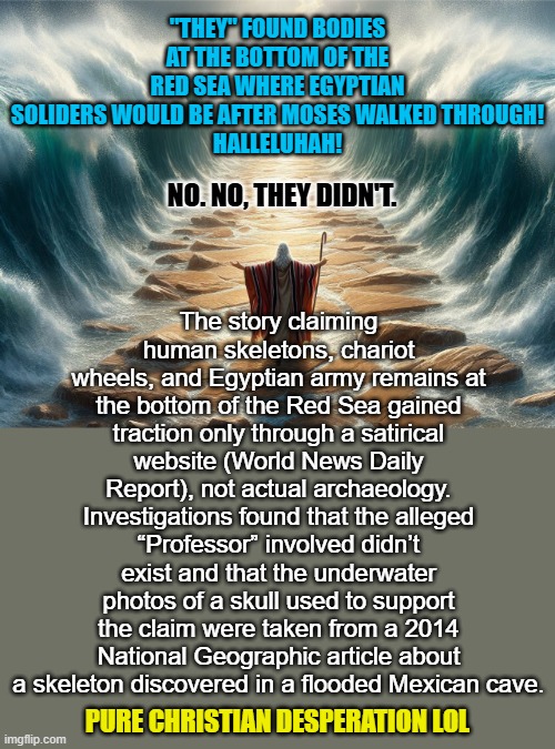 What do you call someone who uses faulty evidence to lie? | "THEY" FOUND BODIES AT THE BOTTOM OF THE RED SEA WHERE EGYPTIAN SOLIDERS WOULD BE AFTER MOSES WALKED THROUGH!
HALLELUHAH! The story claiming human skeletons, chariot wheels, and Egyptian army remains at the bottom of the Red Sea gained traction only through a satirical website (World News Daily Report), not actual archaeology. Investigations found that the alleged “Professor” involved didn’t exist and that the underwater photos of a skull used to support the claim were taken from a 2014 National Geographic article about a skeleton discovered in a flooded Mexican cave. NO. NO, THEY DIDN'T. PURE CHRISTIAN DESPERATION LOL | image tagged in atheist,moses,christian desperation | made w/ Imgflip meme maker