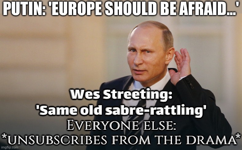 Putin's threat for war on Europe is 'same old sabre-rattling,' Wes Streeting warns | PUTIN: 'EUROPE SHOULD BE AFRAID...'; Wes Streeting:
'Same old sabre-rattling'; Everyone else: *unsubscribes from the drama* | image tagged in putin is listening to you,vladimir putin,world war 3,europe,russia,european union | made w/ Imgflip meme maker