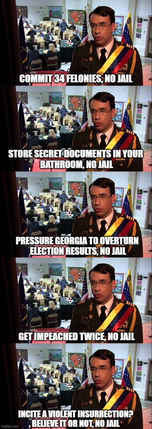 Believe it or not, no jail | COMMIT 34 FELONIES, NO JAIL; STORE SECRET DOCUMENTS IN YOUR
 BATHROOM, NO JAIL; PRESSURE GEORGIA TO OVERTURN
 ELECTION RESULTS, NO JAIL; GET IMPEACHED TWICE, NO JAIL; INCITE A VIOLENT INSURRECTION?
BELIEVE IT OR NOT, NO JAIL | image tagged in straight to jail | made w/ Imgflip meme maker