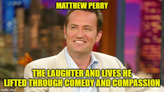 Matthew Perry: The Laughter and Lives He Lifted Through Comedy and Compassion | MATTHEW PERRY; THE LAUGHTER AND LIVES HE LIFTED THROUGH COMEDY AND COMPASSION | image tagged in matthew perry,laughter,friends,comedy,compassion | made w/ Imgflip meme maker
