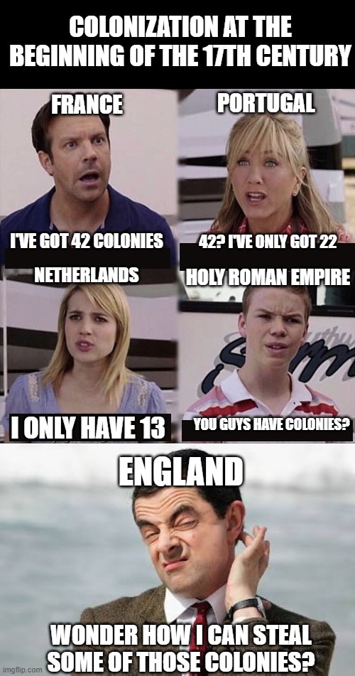 Ah, Colonization | COLONIZATION AT THE BEGINNING OF THE 17TH CENTURY; PORTUGAL; FRANCE; I'VE GOT 42 COLONIES; 42? I'VE ONLY GOT 22; HOLY ROMAN EMPIRE; NETHERLANDS; YOU GUYS HAVE COLONIES? I ONLY HAVE 13; ENGLAND; WONDER HOW I CAN STEAL SOME OF THOSE COLONIES? | image tagged in you guys are getting paid template,mr bean question | made w/ Imgflip meme maker