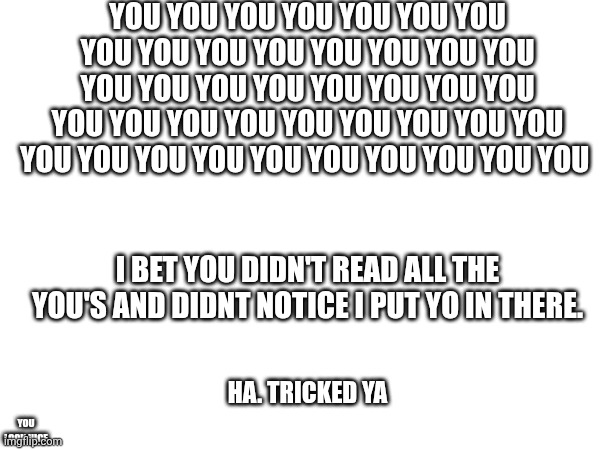 You | YOU YOU YOU YOU YOU YOU YOU YOU YOU YOU YOU YOU YOU YOU YOU YOU YOU YOU YOU YOU YOU YOU YOU YOU YOU YOU YOU YOU YOU YOU YOU YOU YOU YOU YOU YOU YOU YOU YOU YOU YOU YOU; I BET YOU DIDN'T READ ALL THE YOU'S AND DIDNT NOTICE I PUT YO IN THERE. HA. TRICKED YA; YOU LOOK NICE | image tagged in you | made w/ Imgflip meme maker