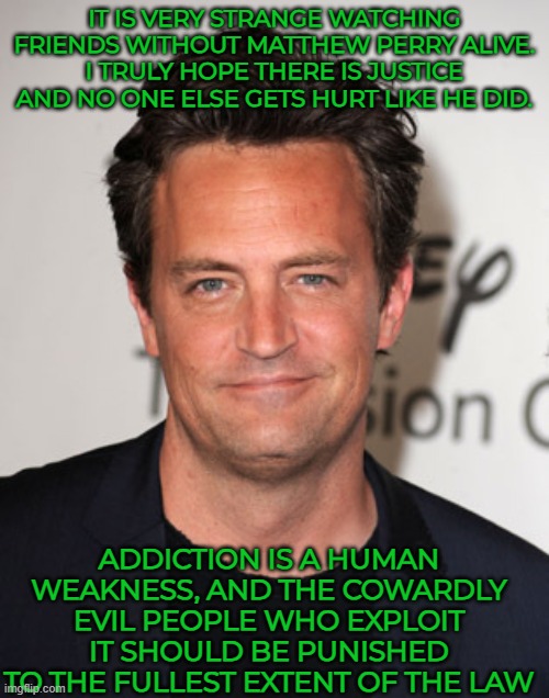 Strange watching Friends without Matthew Perry alive | IT IS VERY STRANGE WATCHING FRIENDS WITHOUT MATTHEW PERRY ALIVE.
I TRULY HOPE THERE IS JUSTICE AND NO ONE ELSE GETS HURT LIKE HE DID. ADDICTION IS A HUMAN WEAKNESS, AND THE COWARDLY EVIL PEOPLE WHO EXPLOIT IT SHOULD BE PUNISHED TO THE FULLEST EXTENT OF THE LAW | image tagged in matthew perry,friends,laughter,joy | made w/ Imgflip meme maker