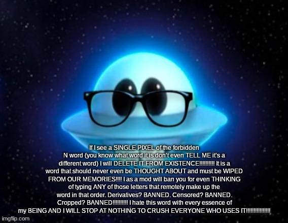 Nerd ufo | If I see a SINGLE PIXEL of the forbidden N word (you know what word it is don’t even TELL ME it’s a different word) I will DELETE IT FROM EXISTENCE!!!!!!!!!! It is a word that should never even be THOUGHT ABOUT and must be WIPED FROM OUR MEMORIES!!!! I as a mod will ban you for even THINKING of typing ANY of those letters that remotely make up the word in that order. Derivatives? BANNED. Censored? BANNED. Cropped? BANNED!!!!!!!!!! I hate this word with every essence of my BEING AND I WILL STOP AT NOTHING TO CRUSH EVERYONE WHO USES IT!!!!!!!!!!!!!!!! | image tagged in nerd ufo | made w/ Imgflip meme maker
