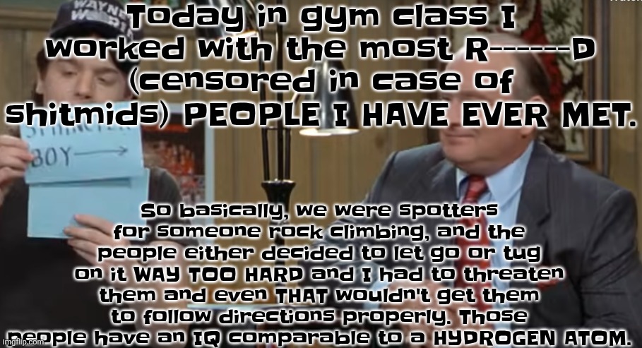 notecard | Today in gym class I worked with the most R------D (censored in case of shitmids) PEOPLE I HAVE EVER MET. So basically, we were spotters for someone rock climbing, and the people either decided to let go or tug on it WAY TOO HARD and I had to threaten them and even THAT wouldn't get them to follow directions properly. Those people have an IQ comparable to a HYDROGEN ATOM. | image tagged in notecard | made w/ Imgflip meme maker