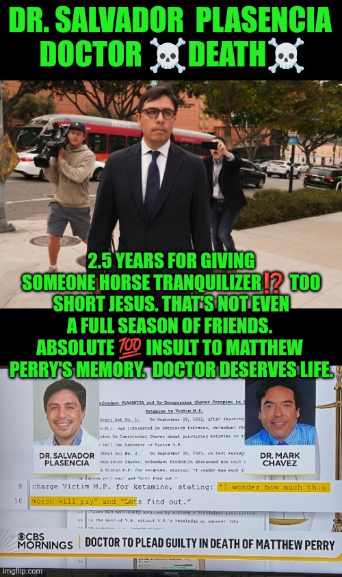 Dr Salvador Plasencia = Doctor  Death | DR. SALVADOR  PLASENCIA
 DOCTOR ☠️DEATH☠️; 2.5 YEARS FOR GIVING SOMEONE HORSE TRANQUILIZER⁉️ TOO SHORT JESUS. THAT'S NOT EVEN A FULL SEASON OF FRIENDS.  ABSOLUTE 💯 INSULT TO MATTHEW  PERRY'S MEMORY.  DOCTOR DESERVES LIFE. | image tagged in matthew perry,ketamine,ketamine queen,dr salvador plasencia,guilty,death | made w/ Imgflip meme maker