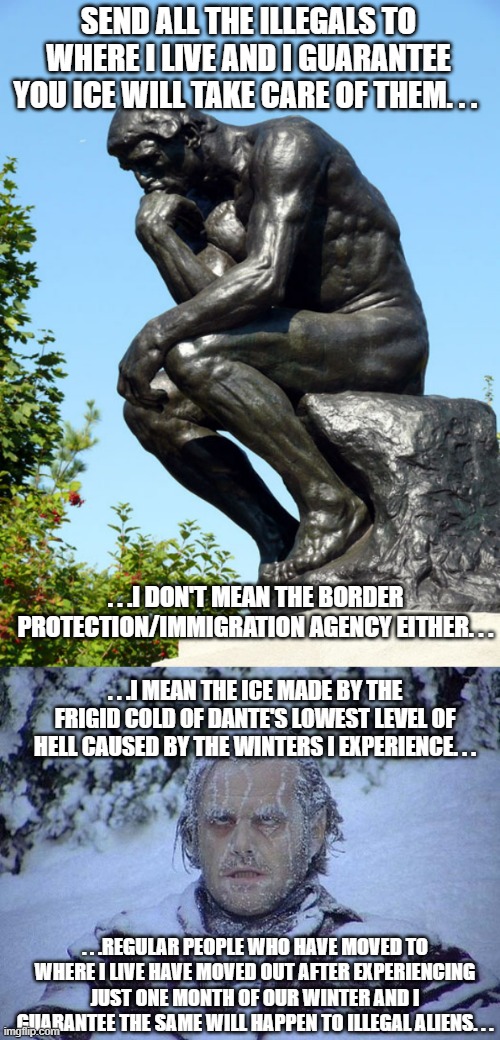 Want illegals to leave the US? First ship them to the coldest parts of the US they'll want to return to their country real fast. | SEND ALL THE ILLEGALS TO WHERE I LIVE AND I GUARANTEE YOU ICE WILL TAKE CARE OF THEM. . . . . .I DON'T MEAN THE BORDER PROTECTION/IMMIGRATION AGENCY EITHER. . . . . .I MEAN THE ICE MADE BY THE FRIGID COLD OF DANTE'S LOWEST LEVEL OF HELL CAUSED BY THE WINTERS I EXPERIENCE. . . . . .REGULAR PEOPLE WHO HAVE MOVED TO WHERE I LIVE HAVE MOVED OUT AFTER EXPERIENCING JUST ONE MONTH OF OUR WINTER AND I GUARANTEE THE SAME WILL HAPPEN TO ILLEGAL ALIENS. . . | image tagged in the thinker,jack nicholson the shining snow,illegal aliens,immigration,political meme | made w/ Imgflip meme maker