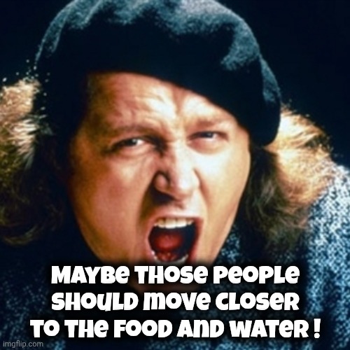 Sam kinison | Maybe those people should move closer to the food and water ! | image tagged in sam kinison | made w/ Imgflip meme maker