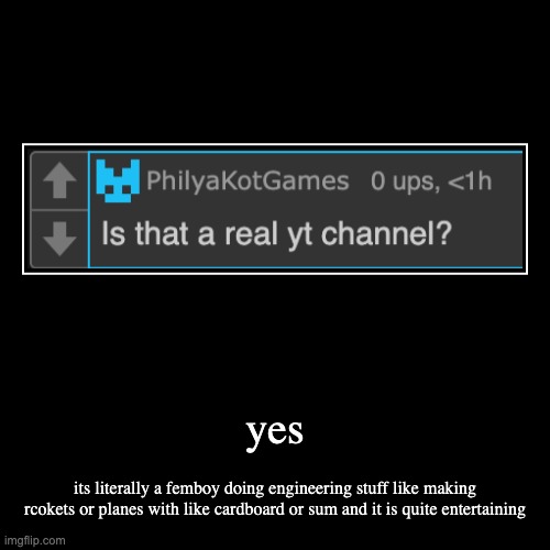 yes | its literally a femboy doing engineering stuff like making rcokets or planes with like cardboard or sum and it is quite entertaining | image tagged in funny,demotivationals | made w/ Imgflip demotivational maker