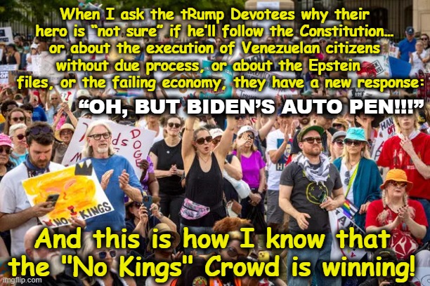 Triumph of No Kings Movement | When I ask the tRump Devotees why their hero is “not sure” if he’ll follow the Constitution… or about the execution of Venezuelan citizens without due process, or about the Epstein     files, or the failing economy, they have a new response:; “OH, BUT BIDEN’S AUTO PEN!!!”; And this is how I know that the "No Kings" Crowd is winning! | image tagged in i love democracy,democrats,independent,left wing,maga,nevertrump | made w/ Imgflip meme maker