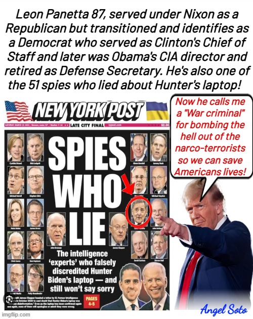 Leon Panella of the spies who lied calls Trump a war criminal | Leon Panetta 87, served under Nixon as a
Republican but transitioned and identifies as
a Democrat who served as Clinton's Chief of
Staff and later was Obama's CIA director and
retired as Defense Secretary. He's also one of
the 51 spies who lied about Hunter's laptop! Now he calls me
a "War criminal"
for bombing the
hell out of the
narco-terrorists
so we can save
Americans lives! Angel Soto | image tagged in the 51 spies who lied about hunter's laptop,president trump,barack obama,spies,war criminal,narco-terrorists | made w/ Imgflip meme maker