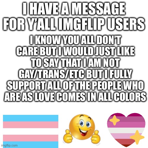 I HAVE A MESSAGE FOR Y’ALL IMGFLIP USERS; I KNOW YOU ALL DON’T CARE BUT I WOULD JUST LIKE TO SAY THAT I AM NOT GAY/TRANS/ETC BUT I FULLY SUPPORT ALL OF THE PEOPLE WHO ARE AS LOVE COMES IN ALL COLORS | made w/ Imgflip meme maker