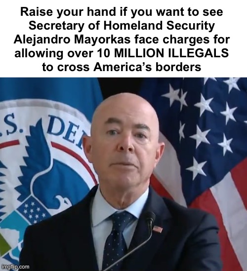 Treasonous POS | Raise your hand if you want to see 
Secretary of Homeland Security 
Alejandro Mayorkas face charges for 
allowing over 10 MILLION ILLEGALS 
to cross America’s borders | image tagged in moron mayorkas | made w/ Imgflip meme maker